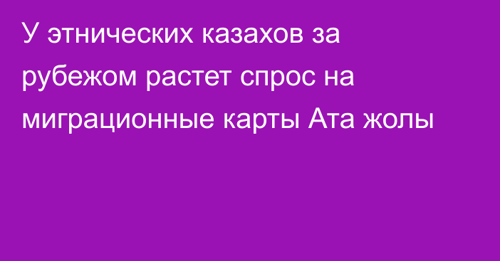 У этнических казахов за рубежом растет спрос на миграционные карты Ата жолы