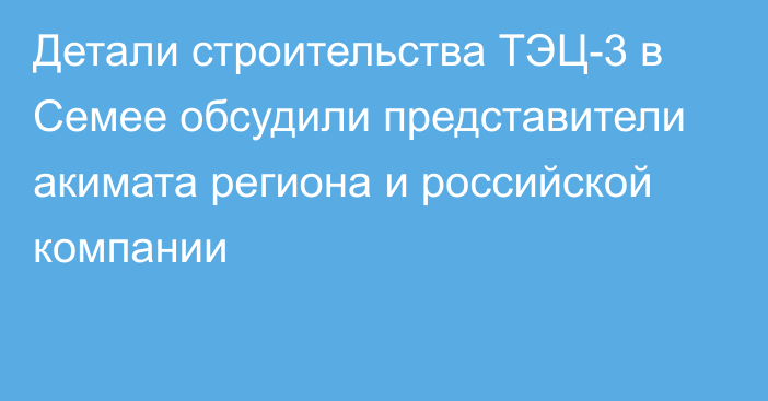 Детали строительства ТЭЦ-3 в Семее обсудили представители акимата региона и российской компании