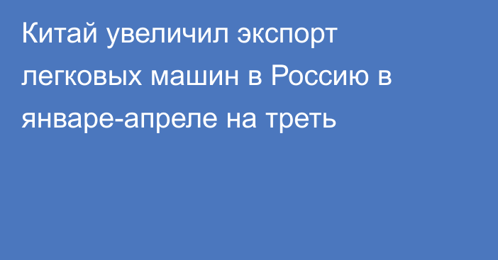 Китай увеличил экспорт легковых машин в Россию в январе-апреле на треть