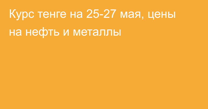 Курс тенге на 25-27 мая, цены на нефть и металлы