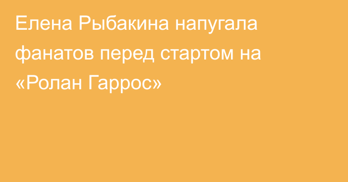 Елена Рыбакина напугала фанатов перед стартом на «Ролан Гаррос»