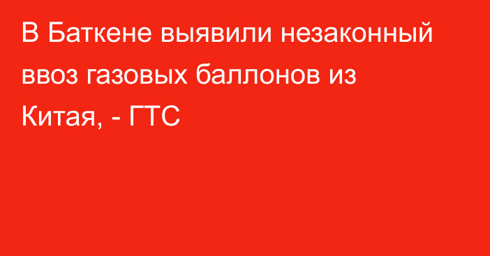 В Баткене выявили незаконный ввоз газовых баллонов из Китая, - ГТС