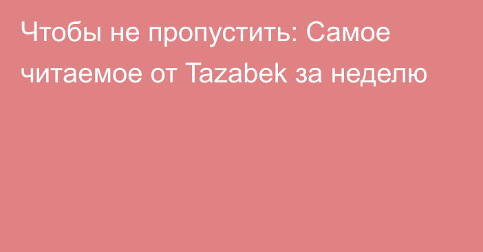 Чтобы не пропустить: Самое читаемое от Tazabek за неделю