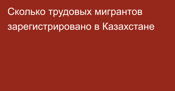 Сколько трудовых мигрантов зарегистрировано в Казахстане