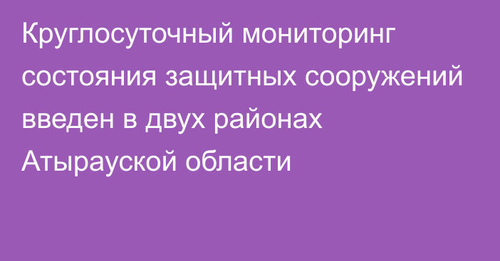 Круглосуточный мониторинг состояния защитных сооружений введен в двух районах Атырауской области