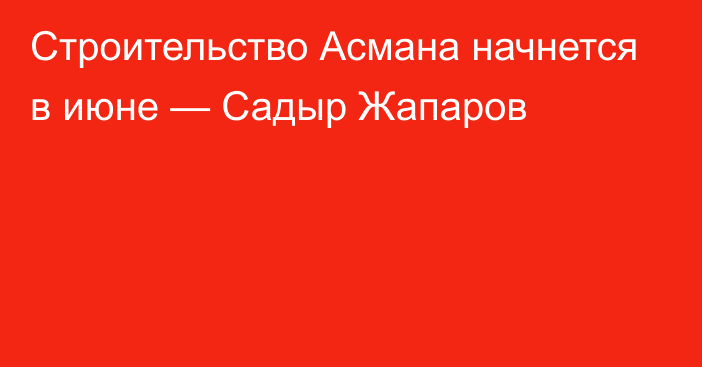 Строительство Асмана начнется в июне — Садыр Жапаров