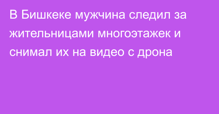 В Бишкеке мужчина следил за жительницами многоэтажек и снимал их на видео с дрона