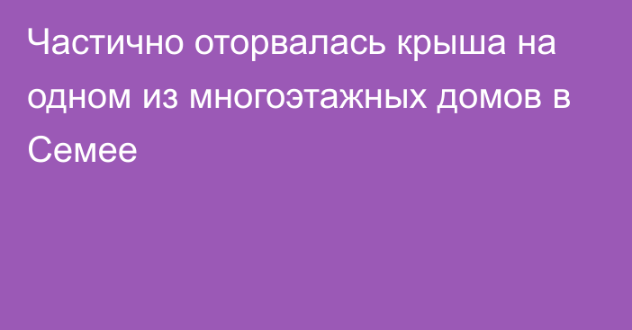 Частично оторвалась крыша на одном из многоэтажных домов в Семее