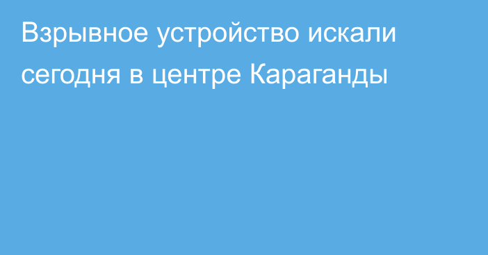 Взрывное устройство искали сегодня в центре Караганды