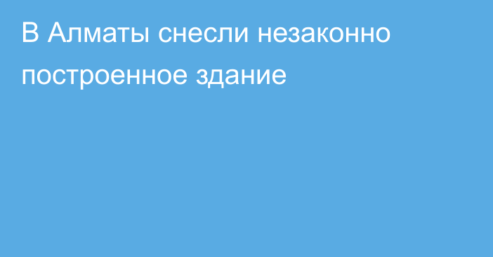 В Алматы снесли незаконно построенное здание