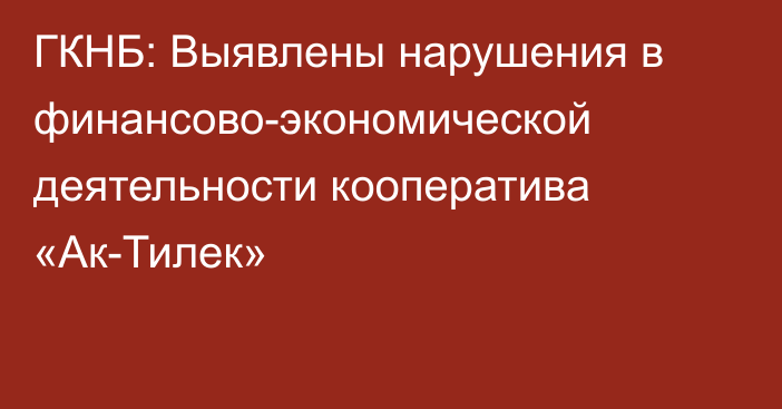 ГКНБ: Выявлены нарушения в финансово-экономической деятельности кооператива «Ак-Тилек»