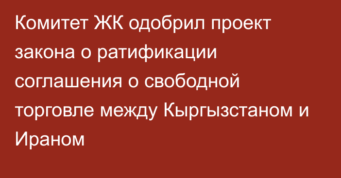 Комитет ЖК одобрил проект закона о ратификации соглашения о свободной торговле между Кыргызстаном и Ираном  