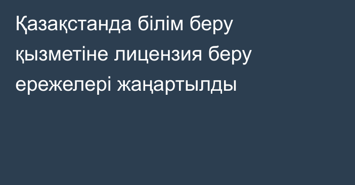 Қазақстанда білім беру қызметіне лицензия беру ережелері жаңартылды