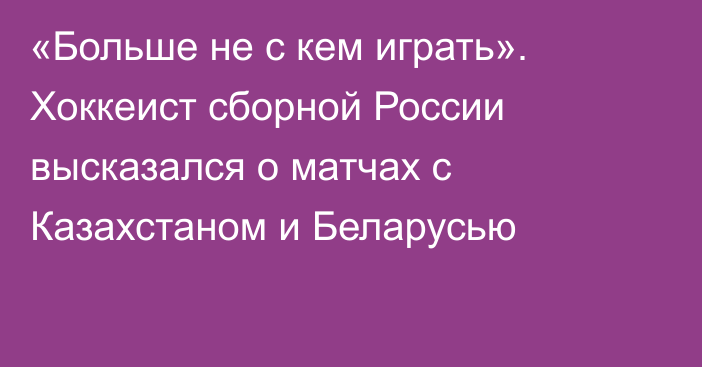 «Больше не с кем играть». Хоккеист сборной России высказался о матчах с Казахстаном и Беларусью