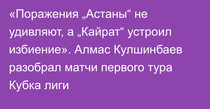 «Поражения „Астаны“ не удивляют, а „Кайрат“ устроил избиение». Алмас Кулшинбаев разобрал матчи первого тура Кубка лиги