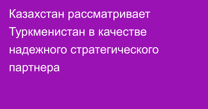 Казахстан рассматривает Туркменистан в качестве надежного стратегического партнера