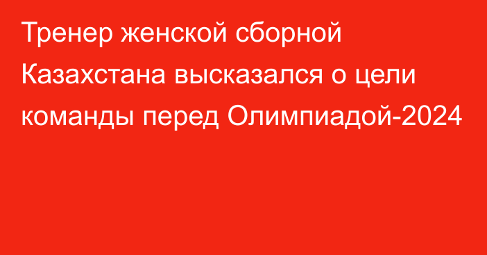 Тренер женской сборной Казахстана высказался о цели команды перед Олимпиадой-2024