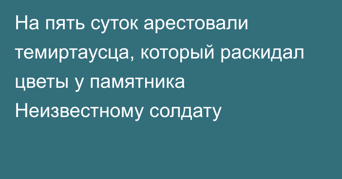 На пять суток арестовали темиртаусца, который раскидал цветы у памятника Неизвестному солдату