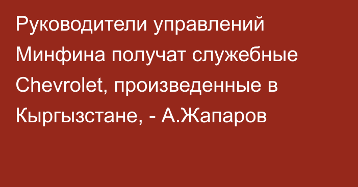 Руководители управлений Минфина получат служебные Chevrolet, произведенные в Кыргызстане, - А.Жапаров