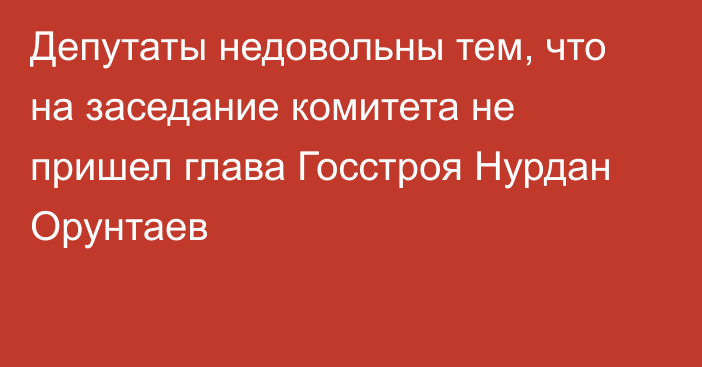 Депутаты недовольны тем, что на заседание комитета не пришел глава Госстроя Нурдан Орунтаев