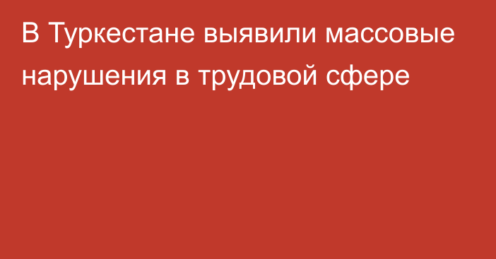 В Туркестане выявили массовые нарушения в трудовой сфере