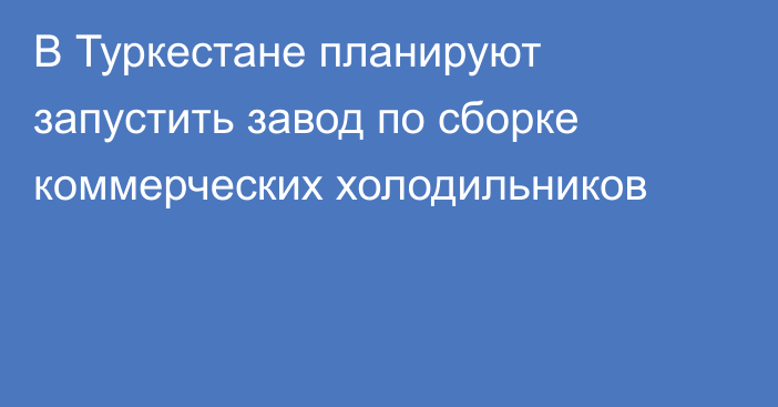 В Туркестане планируют запустить завод по сборке коммерческих холодильников