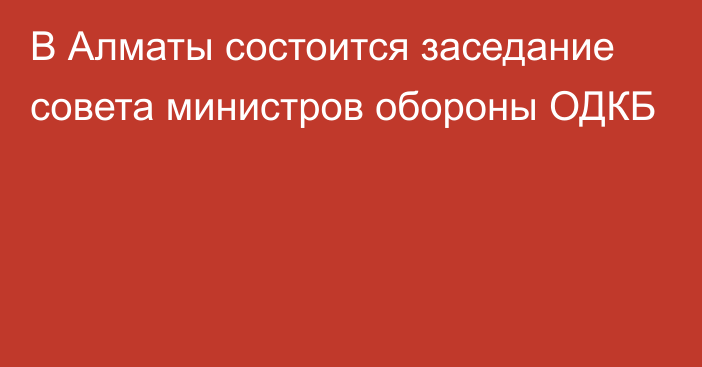 В Алматы состоится заседание совета министров обороны ОДКБ