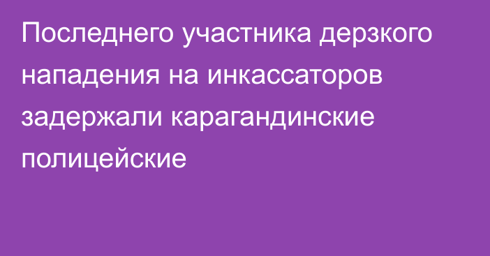 Последнего участника дерзкого нападения на инкассаторов задержали карагандинские полицейские