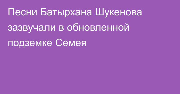 Песни Батырхана Шукенова зазвучали в обновленной подземке Семея