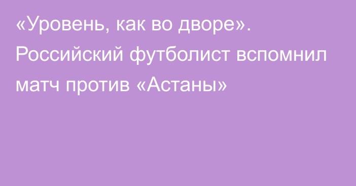 «Уровень, как во дворе». Российский футболист вспомнил матч против «Астаны»