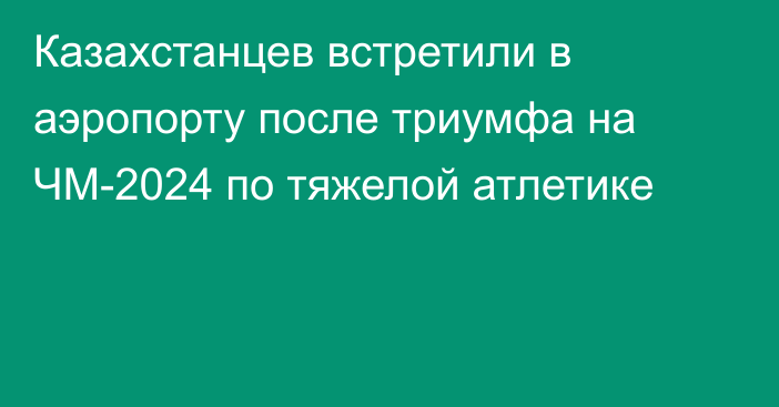 Казахстанцев встретили в аэропорту после триумфа на ЧМ-2024 по тяжелой атлетике