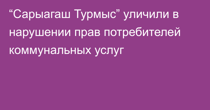 “Сарыагаш Турмыс” уличили в нарушении прав потребителей коммунальных услуг