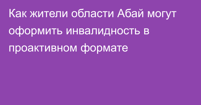 Как жители области Абай могут оформить инвалидность в проактивном формате