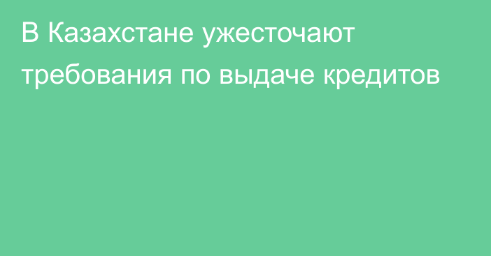 В Казахстане ужесточают требования по выдаче кредитов