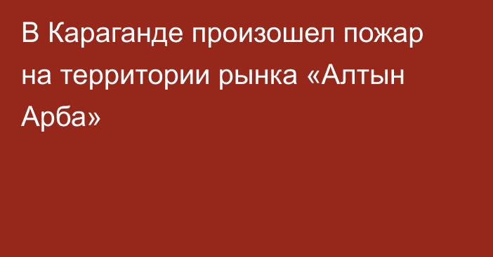 В Караганде произошел пожар на территории рынка «Алтын Арба»