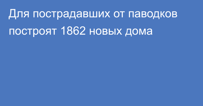 Для пострадавших от паводков построят 1862 новых дома