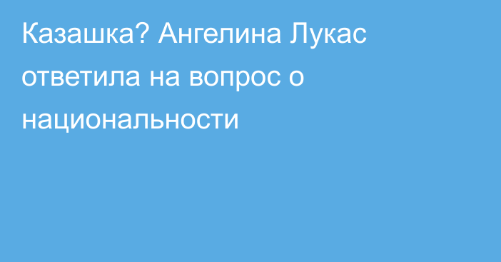 Казашка? Ангелина Лукас ответила на вопрос о национальности