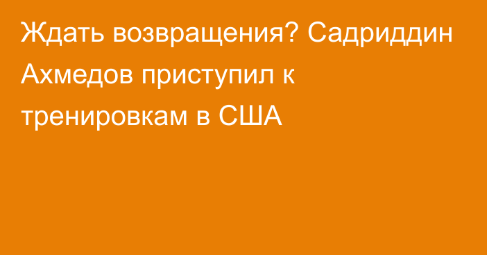 Ждать возвращения? Садриддин Ахмедов приступил к тренировкам в США