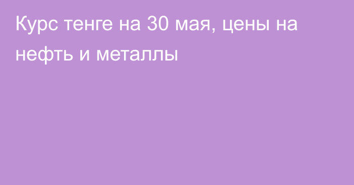 Курс тенге на 30 мая, цены на нефть и металлы