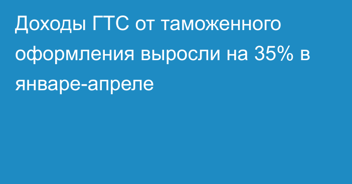 Доходы ГТС от таможенного оформления выросли на 35% в январе-апреле 