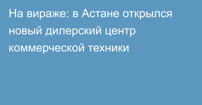 На вираже: в Астане открылся новый дилерский центр коммерческой техники