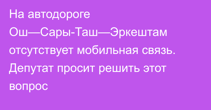 На автодороге Ош—Сары-Таш—Эркештам отсутствует мобильная связь. Депутат просит решить этот вопрос