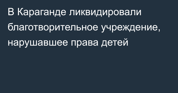 В Караганде ликвидировали благотворительное учреждение, нарушавшее права детей