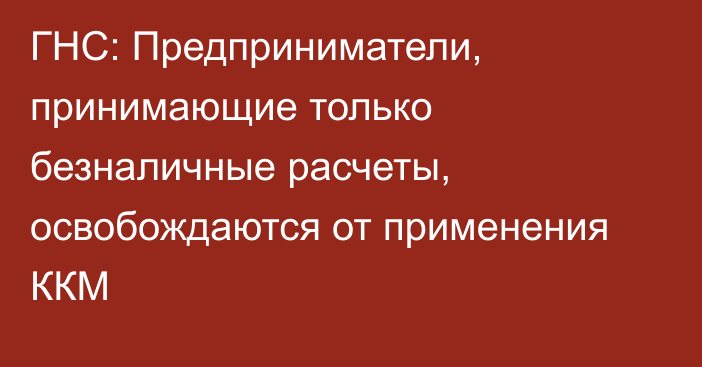 ГНС: Предприниматели, принимающие только безналичные расчеты, освобождаются от применения ККМ