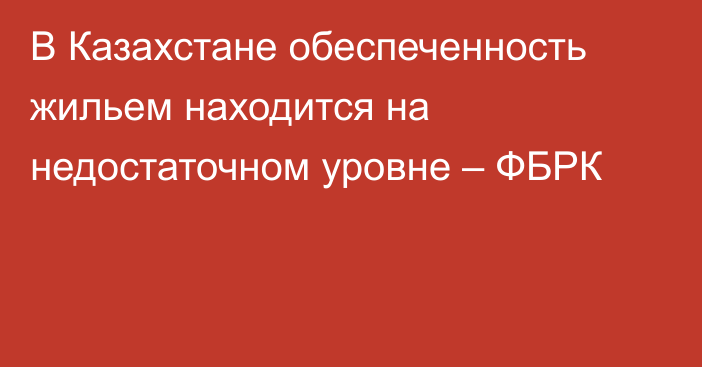 В Казахстане обеспеченность жильем находится на недостаточном уровне – ФБРК