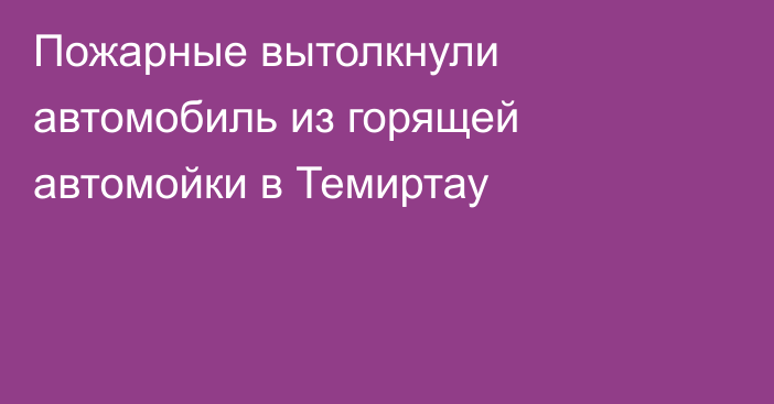 Пожарные вытолкнули автомобиль из горящей автомойки в Темиртау