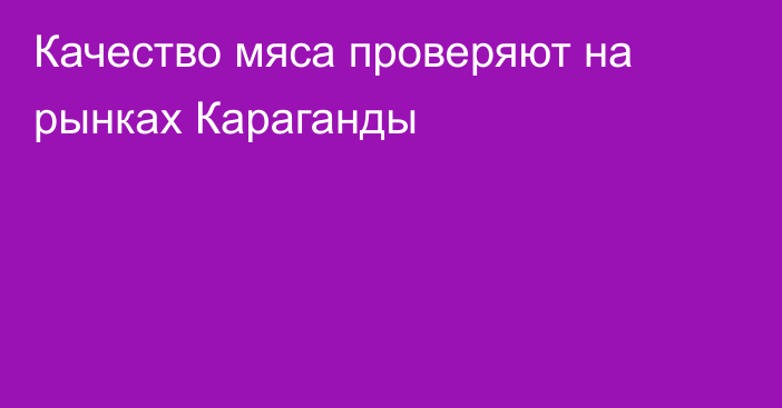 Качество мяса проверяют на рынках Караганды