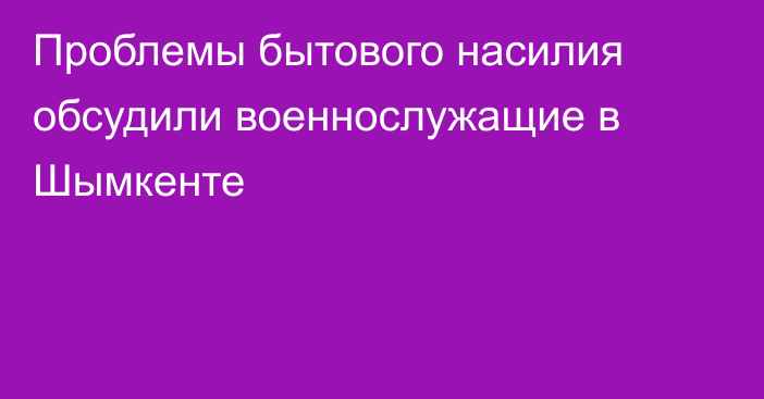 Проблемы бытового насилия обсудили военнослужащие в Шымкенте