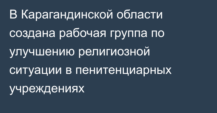 В Карагандинской области создана рабочая группа по улучшению религиозной ситуации в пенитенциарных учреждениях