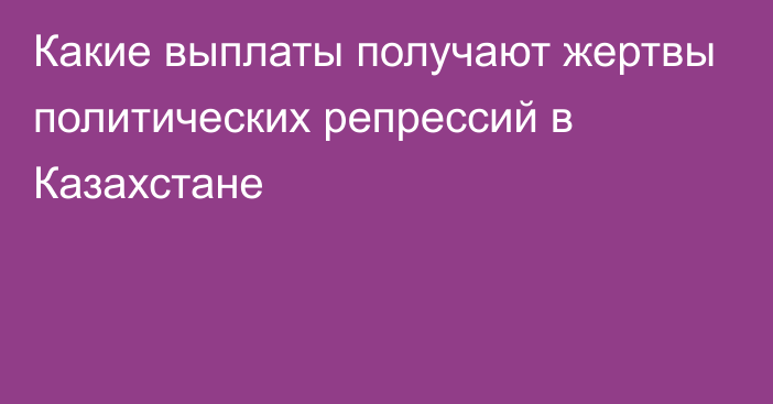 Какие выплаты получают жертвы политических репрессий в Казахстане